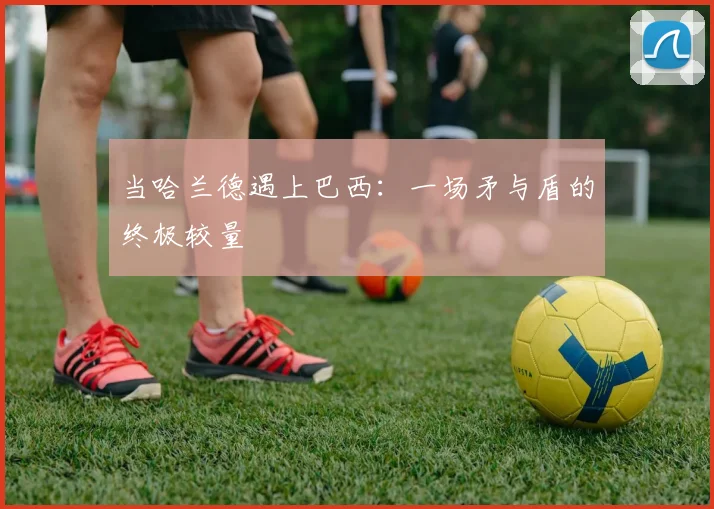 当哈兰德遇上巴西：一场矛与盾的终极较量