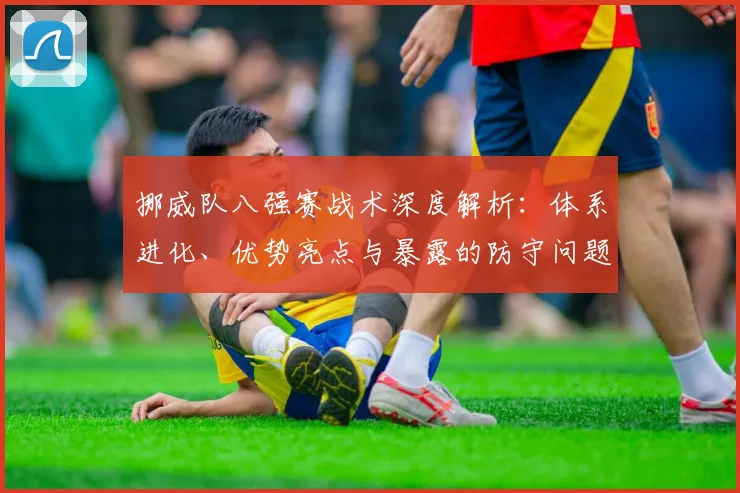 挪威队八强赛战术深度解析：体系进化、优势亮点与暴露的防守问题