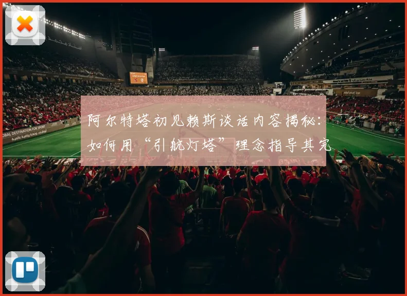 阿尔特塔初见赖斯谈话内容揭秘:如何用“引航灯塔”理念指导其完成蜕变与成长