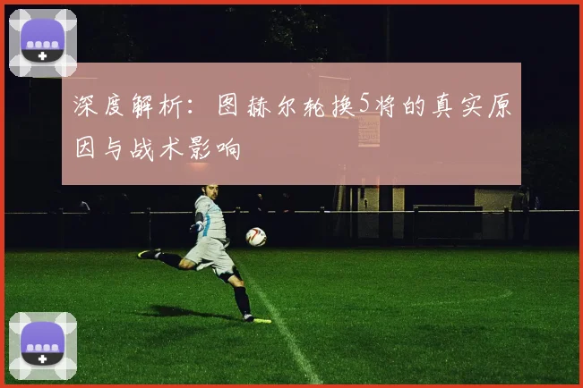 深度解析:图赫尔轮换5将的真实原因与战术影响