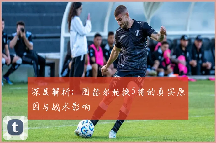 深度解析：图赫尔轮换5将的真实原因与战术影响