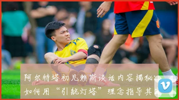 阿尔特塔初见赖斯谈话内容揭秘：如何用“引航灯塔”理念指导其完成蜕变与成长