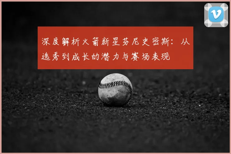 深度解析火箭新星芬尼史密斯：从选秀到成长的潜力与赛场表现
